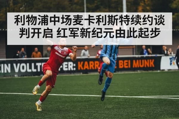 利物浦中场麦卡利斯特续约谈判开启 红军新纪元由此起步