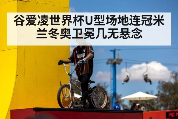 谷爱凌世界杯U型场地连冠米兰冬奥卫冕几无悬念