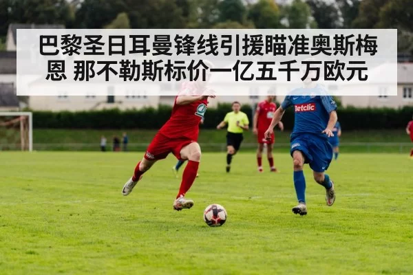 巴黎圣日耳曼锋线引援瞄准奥斯梅恩 那不勒斯标价一亿五千万欧元